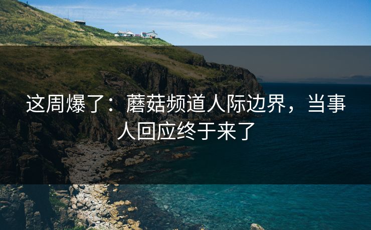 这周爆了：蘑菇频道人际边界，当事人回应终于来了