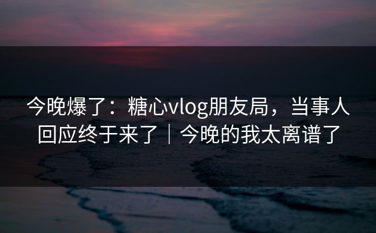 今晚爆了：糖心vlog朋友局，当事人回应终于来了｜今晚的我太离谱了