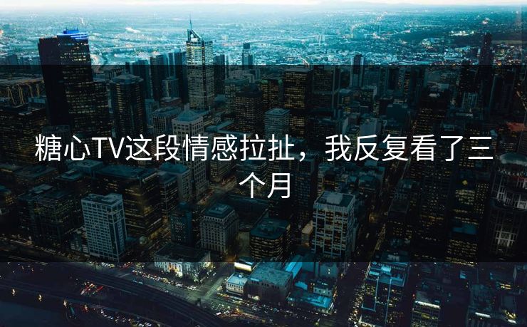 糖心TV这段情感拉扯，我反复看了三个月