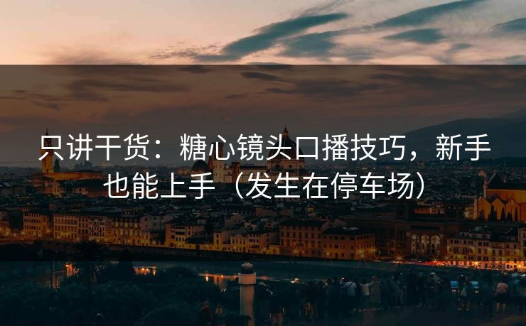 只讲干货：糖心镜头口播技巧，新手也能上手（发生在停车场）