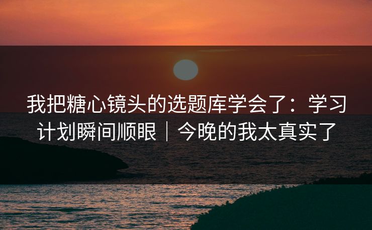 我把糖心镜头的选题库学会了：学习计划瞬间顺眼｜今晚的我太真实了