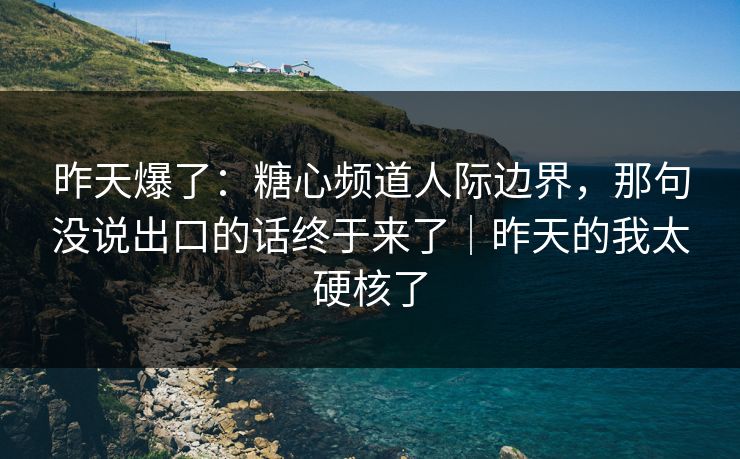 昨天爆了：糖心频道人际边界，那句没说出口的话终于来了｜昨天的我太硬核了