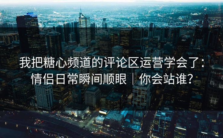 我把糖心频道的评论区运营学会了：情侣日常瞬间顺眼｜你会站谁？