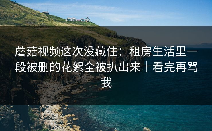 蘑菇视频这次没藏住：租房生活里一段被删的花絮全被扒出来｜看完再骂我