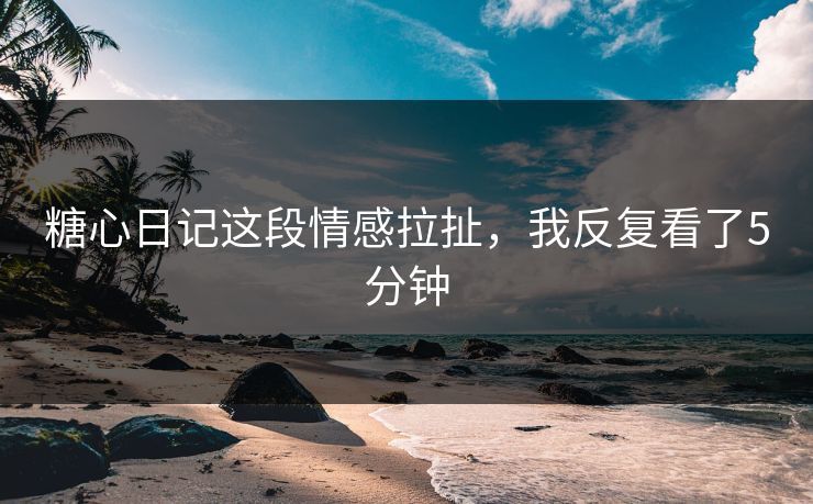 糖心日记这段情感拉扯，我反复看了5分钟