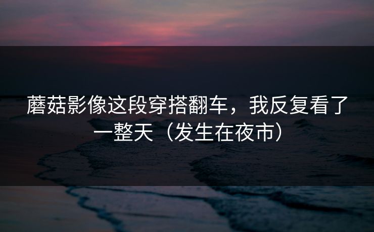 蘑菇影像这段穿搭翻车，我反复看了一整天（发生在夜市）