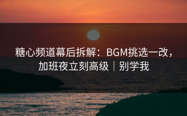 糖心频道幕后拆解：BGM挑选一改，加班夜立刻高级｜别学我