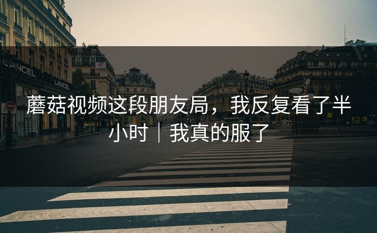 蘑菇视频这段朋友局，我反复看了半小时｜我真的服了