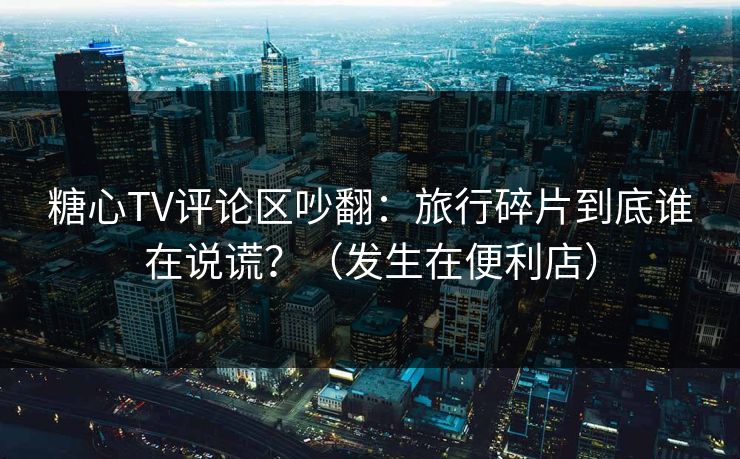 糖心TV评论区吵翻：旅行碎片到底谁在说谎？（发生在便利店）