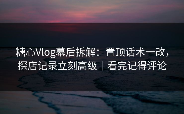 糖心Vlog幕后拆解：置顶话术一改，探店记录立刻高级｜看完记得评论