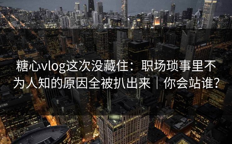 糖心vlog这次没藏住：职场琐事里不为人知的原因全被扒出来｜你会站谁？