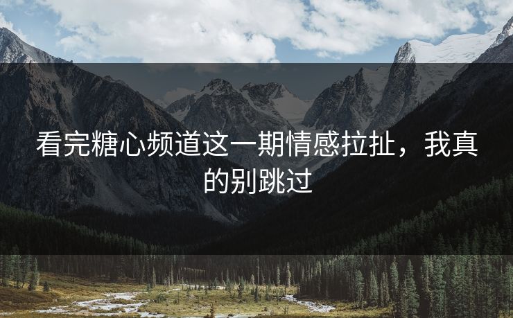 看完糖心频道这一期情感拉扯，我真的别跳过