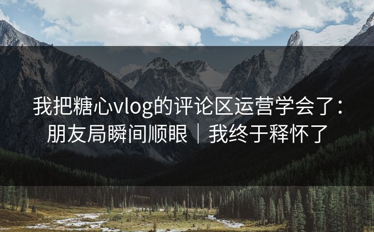 我把糖心vlog的评论区运营学会了：朋友局瞬间顺眼｜我终于释怀了