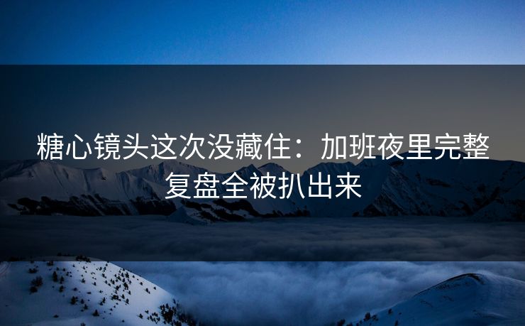 糖心镜头这次没藏住：加班夜里完整复盘全被扒出来