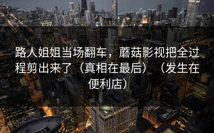 路人姐姐当场翻车，蘑菇影视把全过程剪出来了（真相在最后）（发生在便利店）