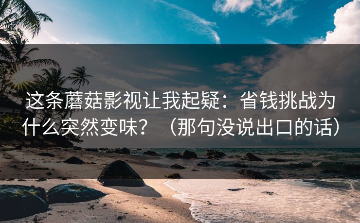 这条蘑菇影视让我起疑：省钱挑战为什么突然变味？（那句没说出口的话）