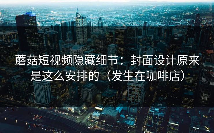 蘑菇短视频隐藏细节：封面设计原来是这么安排的（发生在咖啡店）