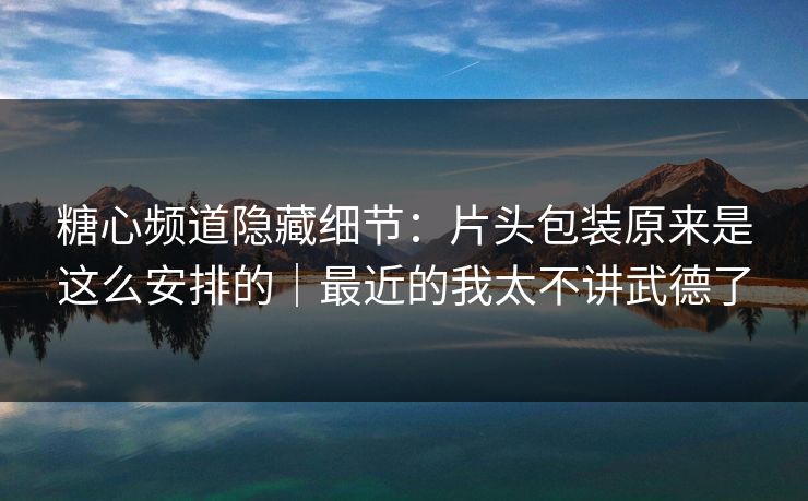 糖心频道隐藏细节：片头包装原来是这么安排的｜最近的我太不讲武德了