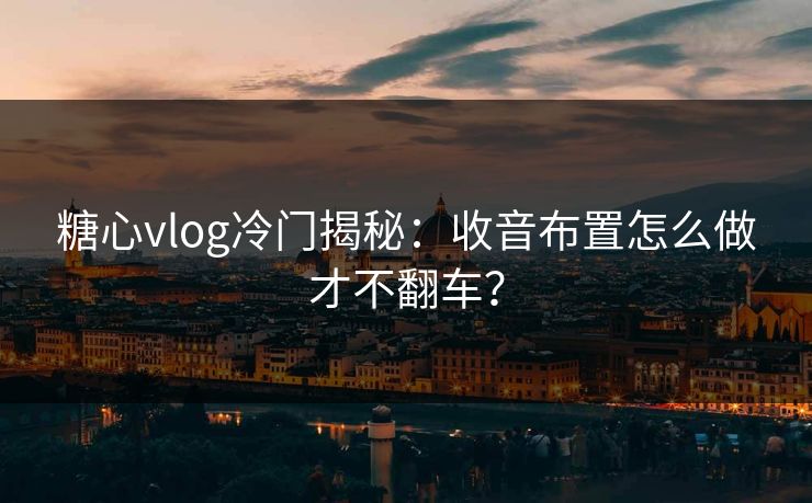 糖心vlog冷门揭秘：收音布置怎么做才不翻车？
