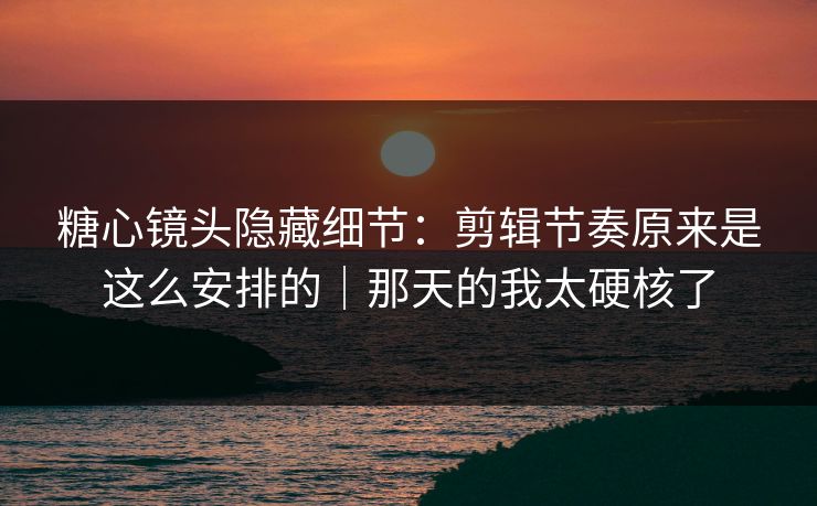 糖心镜头隐藏细节：剪辑节奏原来是这么安排的｜那天的我太硬核了