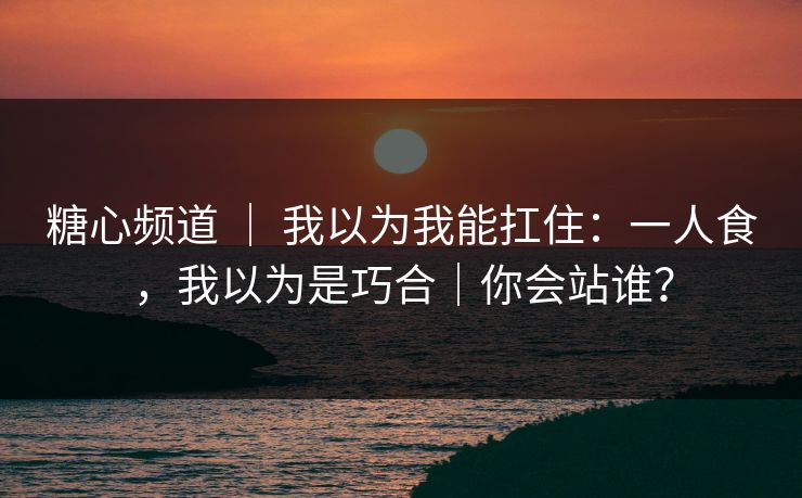 糖心频道 ｜ 我以为我能扛住：一人食，我以为是巧合｜你会站谁？