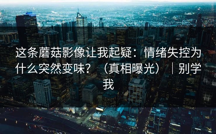 这条蘑菇影像让我起疑：情绪失控为什么突然变味？（真相曝光）｜别学我