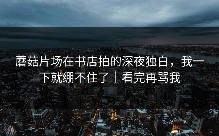蘑菇片场在书店拍的深夜独白，我一下就绷不住了｜看完再骂我