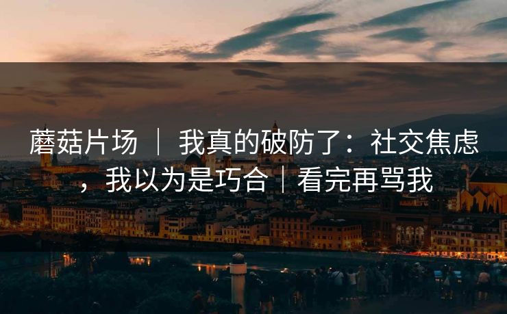蘑菇片场 ｜ 我真的破防了：社交焦虑，我以为是巧合｜看完再骂我
