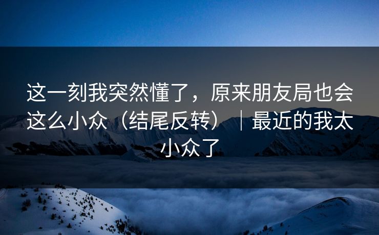这一刻我突然懂了，原来朋友局也会这么小众（结尾反转）｜最近的我太小众了