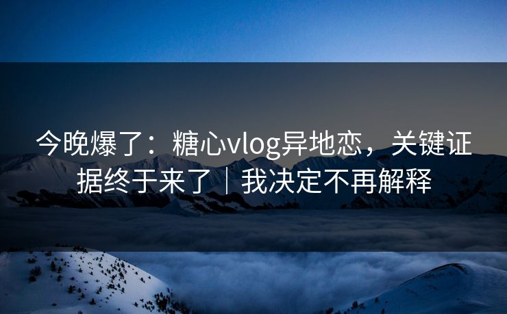 今晚爆了：糖心vlog异地恋，关键证据终于来了｜我决定不再解释