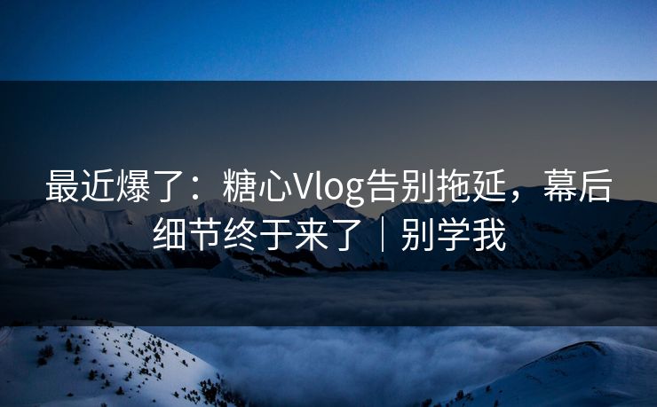 最近爆了：糖心Vlog告别拖延，幕后细节终于来了｜别学我