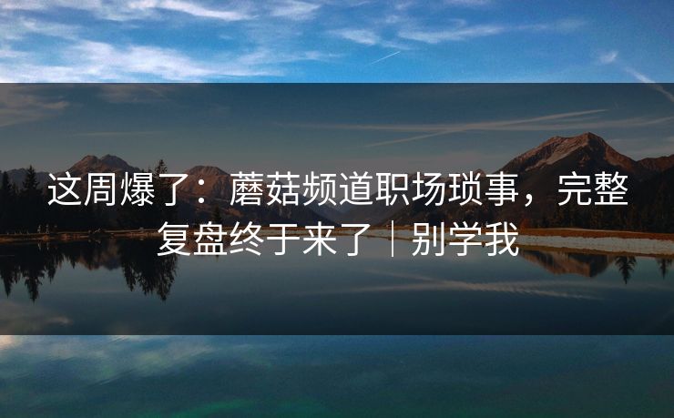 这周爆了：蘑菇频道职场琐事，完整复盘终于来了｜别学我