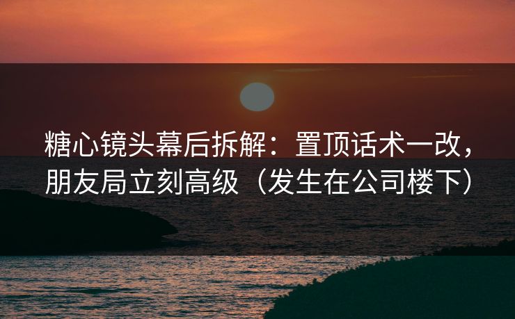 糖心镜头幕后拆解：置顶话术一改，朋友局立刻高级（发生在公司楼下）