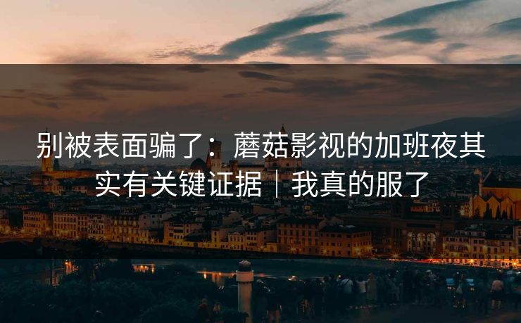别被表面骗了：蘑菇影视的加班夜其实有关键证据｜我真的服了