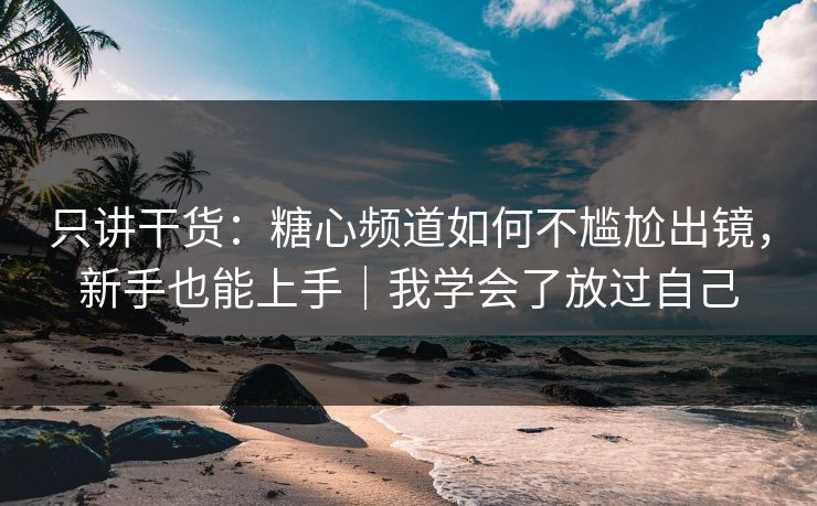只讲干货：糖心频道如何不尴尬出镜，新手也能上手｜我学会了放过自己