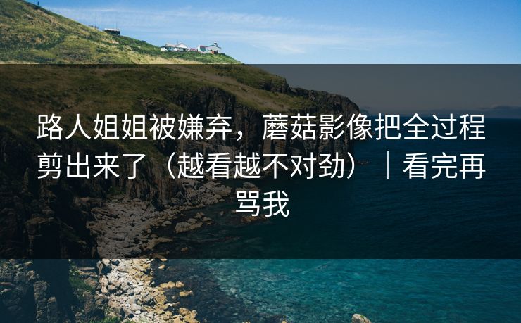 路人姐姐被嫌弃，蘑菇影像把全过程剪出来了（越看越不对劲）｜看完再骂我