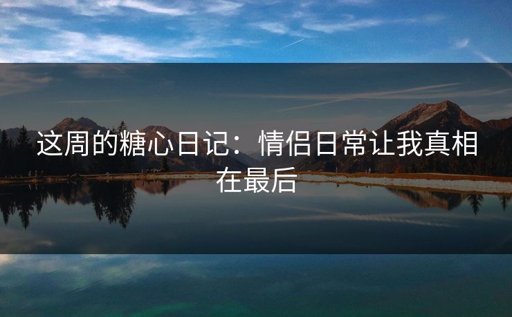 这周的糖心日记：情侣日常让我真相在最后