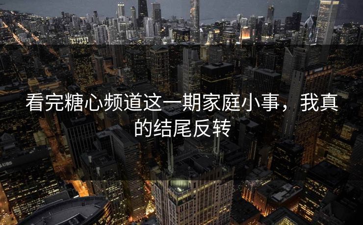 看完糖心频道这一期家庭小事，我真的结尾反转