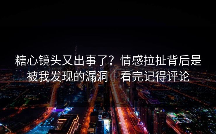 糖心镜头又出事了？情感拉扯背后是被我发现的漏洞｜看完记得评论