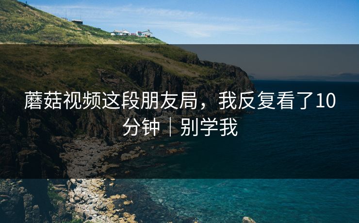 蘑菇视频这段朋友局，我反复看了10分钟｜别学我