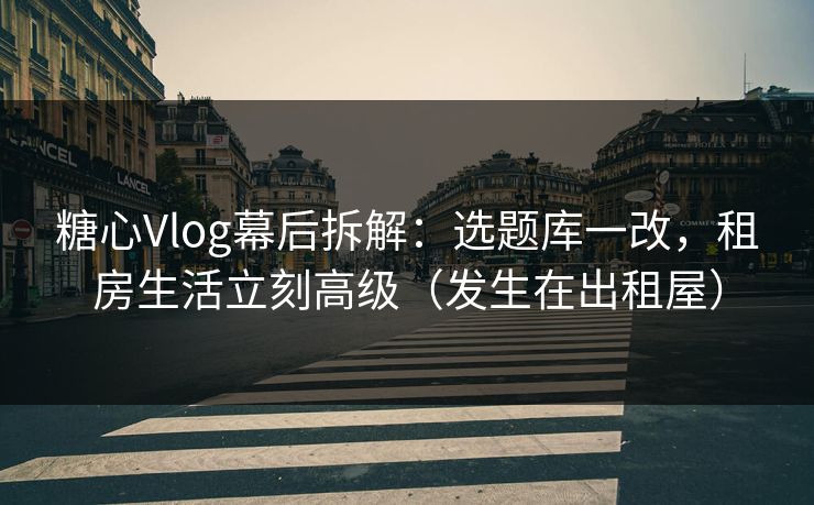 糖心Vlog幕后拆解：选题库一改，租房生活立刻高级（发生在出租屋）