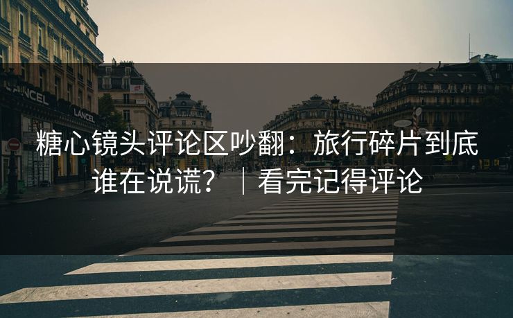 糖心镜头评论区吵翻：旅行碎片到底谁在说谎？｜看完记得评论