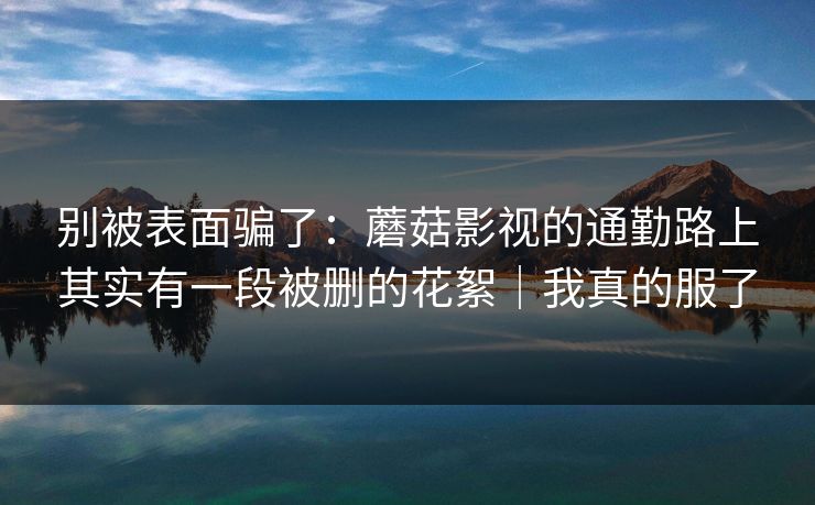 别被表面骗了：蘑菇影视的通勤路上其实有一段被删的花絮｜我真的服了