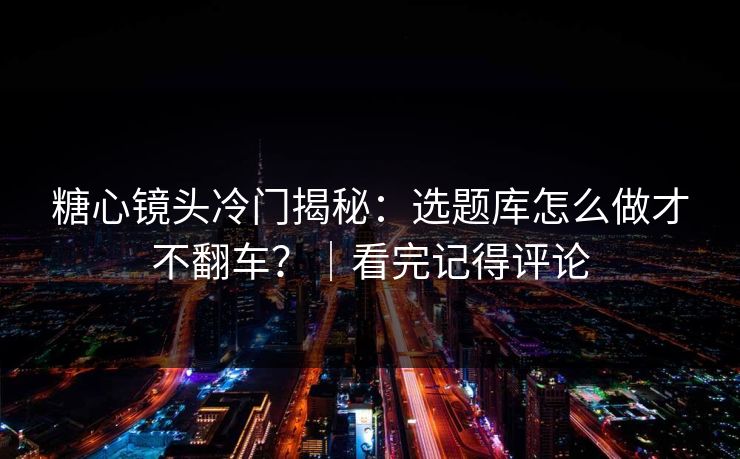 糖心镜头冷门揭秘：选题库怎么做才不翻车？｜看完记得评论