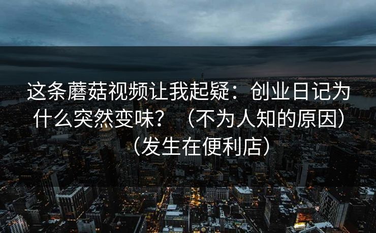 这条蘑菇视频让我起疑：创业日记为什么突然变味？（不为人知的原因）（发生在便利店）