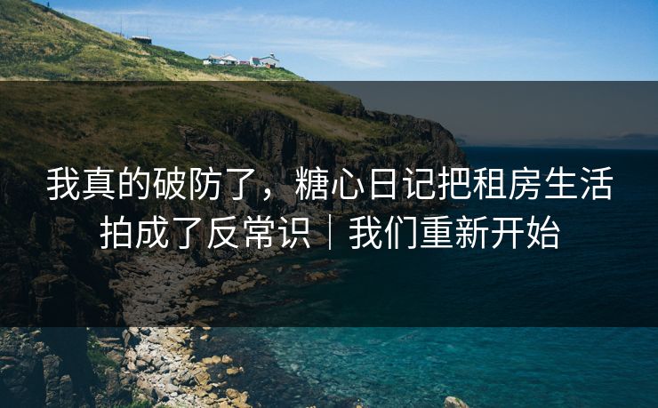 我真的破防了，糖心日记把租房生活拍成了反常识｜我们重新开始