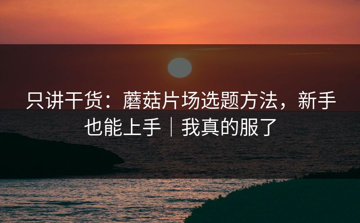 只讲干货：蘑菇片场选题方法，新手也能上手｜我真的服了