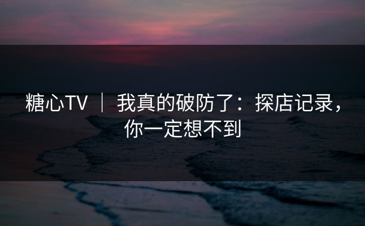 糖心TV ｜ 我真的破防了：探店记录，你一定想不到