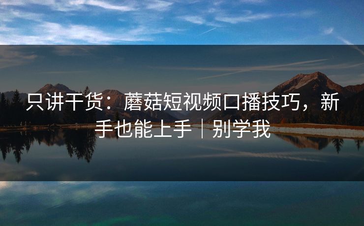只讲干货：蘑菇短视频口播技巧，新手也能上手｜别学我