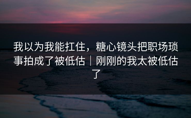 我以为我能扛住，糖心镜头把职场琐事拍成了被低估｜刚刚的我太被低估了